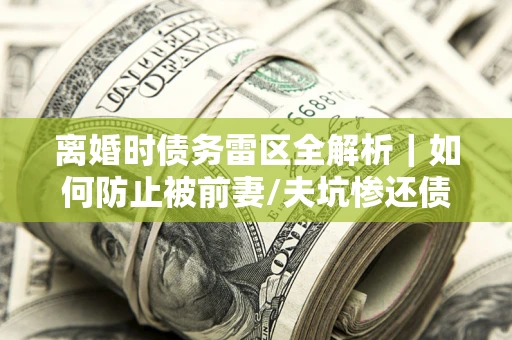 武汉离婚时债务雷区全解析｜如何防止被前妻/夫坑惨还债？