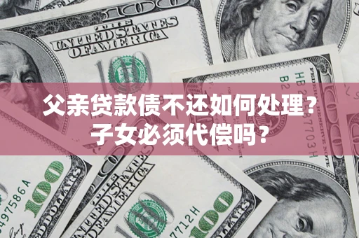 武汉父亲贷款债不还如何处理？子女必须代偿吗？