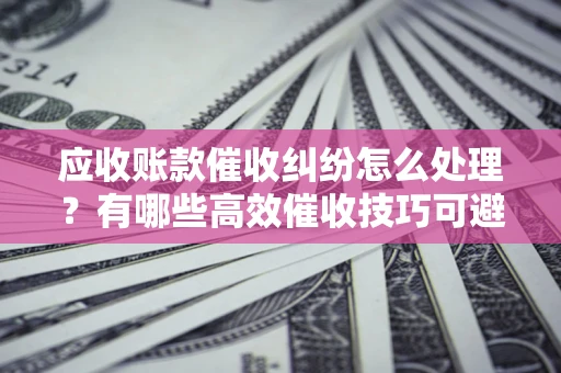 武汉应收账款催收纠纷怎么处理？有哪些高效催收技巧可避免坏账？